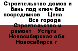 Строительство домов и бань под ключ без посредников, › Цена ­ 515 000 - Все города Строительство и ремонт » Услуги   . Новосибирская обл.,Новосибирск г.